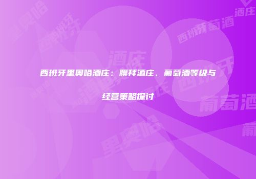 西班牙里奥哈酒庄：膜拜酒庄、葡萄酒等级与经营策略探讨