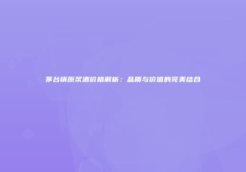 茅台镇原浆酒价格解析：品质与价值的完美结合