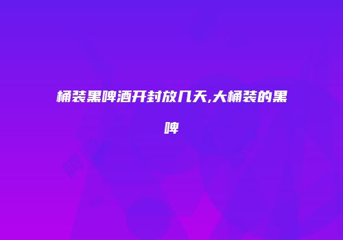 桶装黑啤酒开封放几天,大桶装的黑啤