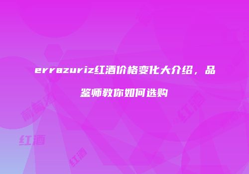 errazuriz红酒价格变化大介绍，品鉴师教你如何选购