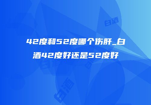 42度和52度哪个伤肝_白酒42度好还是52度好