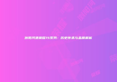 浏阳河酒荣耀15系列：历史传承与品质解析