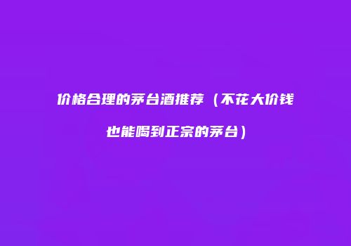 价格合理的茅台酒推荐（不花大价钱也能喝到正宗的茅台）