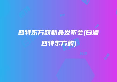 四特东方韵新品发布会(白酒四特东方韵)