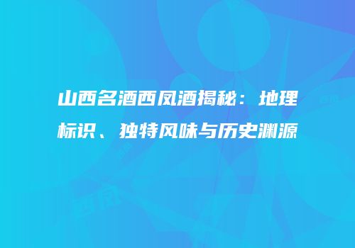山西名酒西凤酒揭秘：地理标识、独特风味与历史渊源