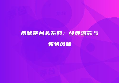 揭秘茅台头系列：经典酒款与独特风味