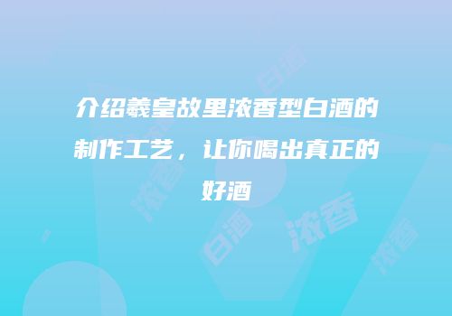 介绍羲皇故里浓香型白酒的制作工艺，让你喝出真正的好酒