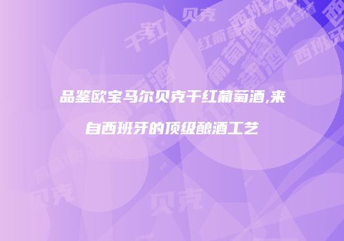 品鉴欧宝马尔贝克干红葡萄酒,来自西班牙的顶级酿酒工艺