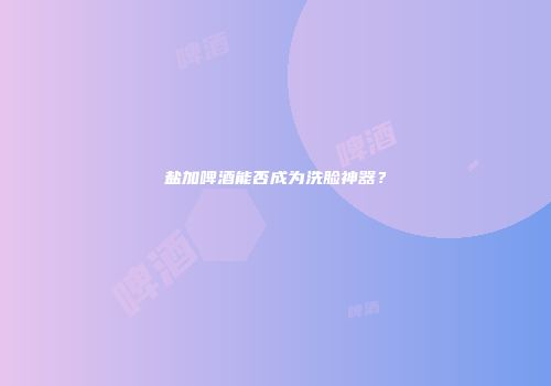 盐加啤酒能否成为洗脸神器？