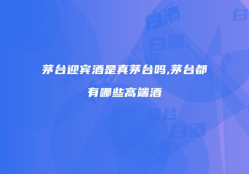 茅台迎宾酒是真茅台吗,茅台都有哪些高端酒