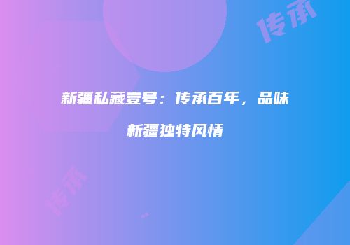 新疆私藏壹号：传承百年，品味新疆独特风情