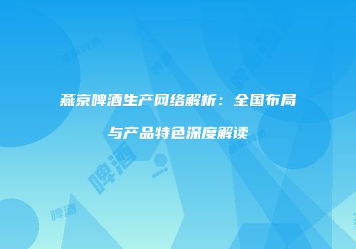燕京啤酒生产网络解析：全国布局与产品特色深度解读
