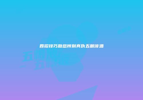 四招技巧助您辨别真伪五粮液酒