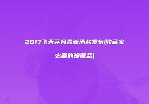 2017飞天茅台最新酒款发布(收藏家必备的珍藏品)