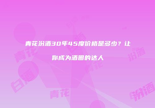 青花汾酒30年45度价格是多少？让你成为酒圈的达人