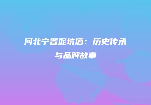 河北宁晋泥坑酒：历史传承与品牌故事