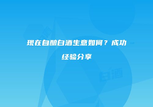 现在自酿白酒生意如何？成功经验分享