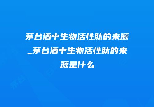 茅台酒中生物活性肽的来源_茅台酒中生物活性肽的来源是什么