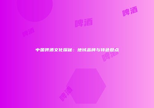 中国啤酒文化探秘：地域品牌与特色盘点
