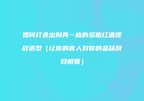 如何打造出别具一格的多瓶红酒摆放造型（让你的客人对你的品味刮目相看）