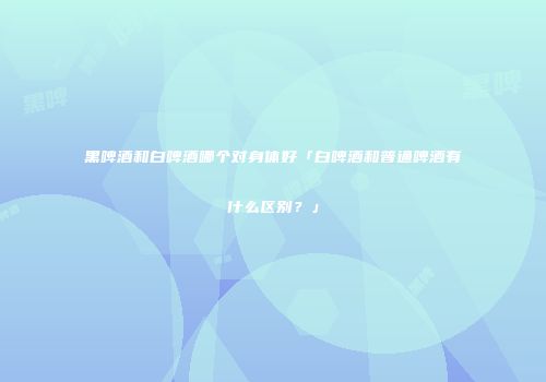 黑啤酒和白啤酒哪个对身体好「白啤酒和普通啤酒有什么区别？」