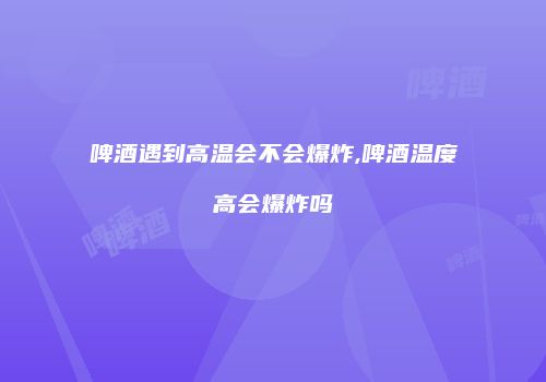啤酒遇到高温会不会爆炸,啤酒温度高会爆炸吗