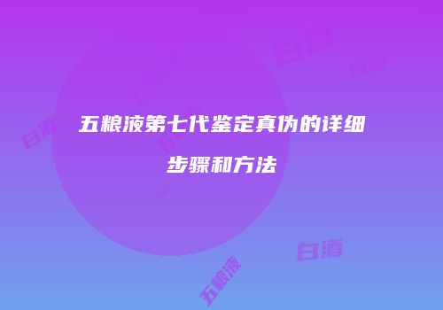 五粮液第七代鉴定真伪的详细步骤和方法