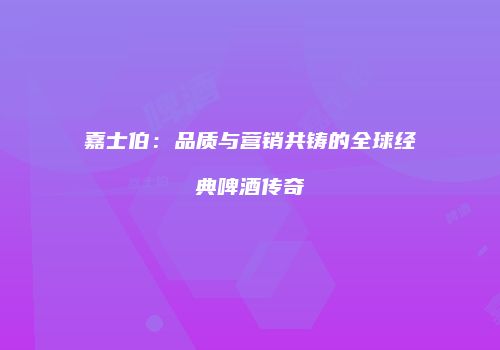 嘉士伯：品质与营销共铸的全球经典啤酒传奇