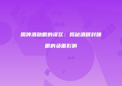 喝啤酒助眠的误区：揭秘酒精对睡眠的负面影响