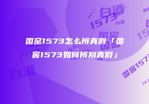 国窑1573怎么辨真假「国窖1573如何辨别真假」