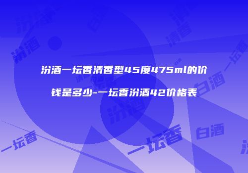 汾酒一坛香清香型45度475ml的价钱是多少-一坛香汾酒42价格表