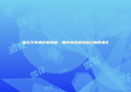 雪花厅啤酒价格揭秘：如何选择适合自己的啤酒花