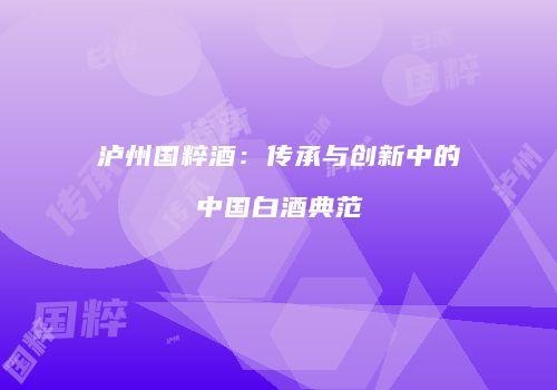泸州国粹酒：传承与创新中的中国白酒典范
