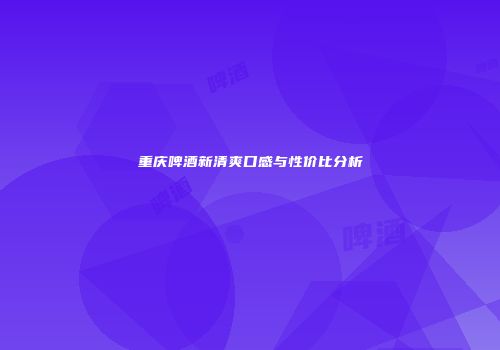 重庆啤酒新清爽口感与性价比分析