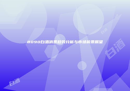 8090白酒消费趋势分析与市场前景展望