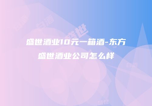盛世酒业10元一箱酒-东方盛世酒业公司怎么样