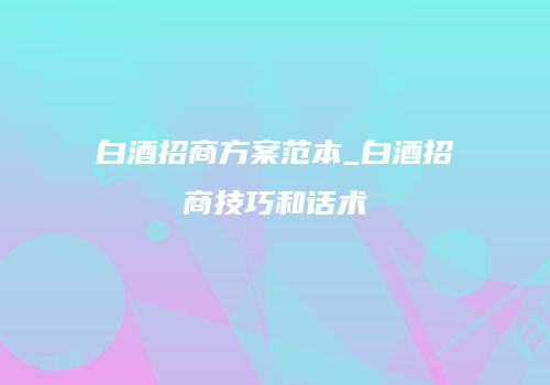白酒招商方案范本_白酒招商技巧和话术