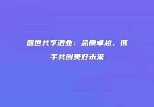 盛世共享酒业：品质卓越，携手共创美好未来