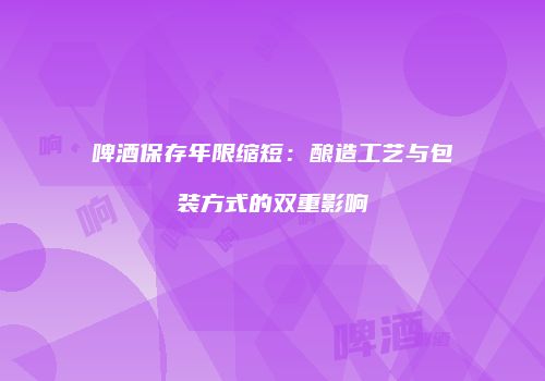 啤酒保存年限缩短：酿造工艺与包装方式的双重影响