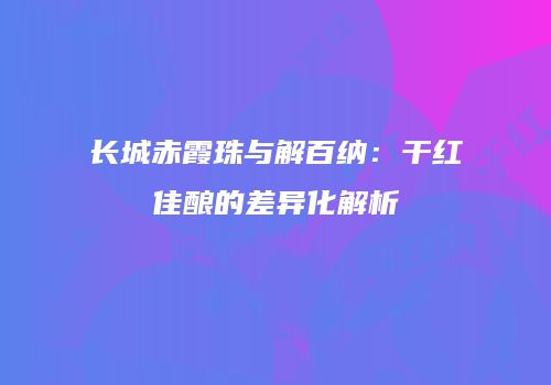 长城赤霞珠与解百纳：干红佳酿的差异化解析