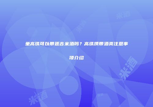 坐高铁可以带延吉米酒吗？高铁携带酒类注意事项介绍