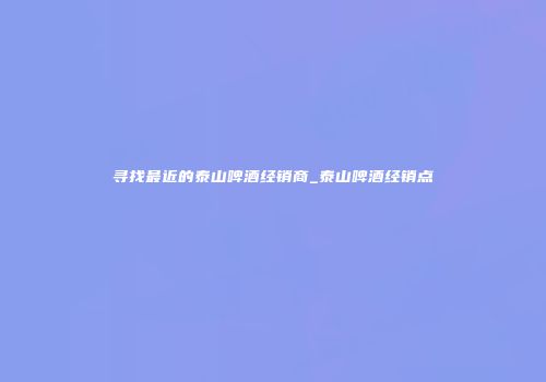 寻找最近的泰山啤酒经销商_泰山啤酒经销点
