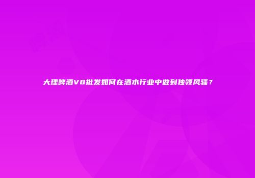 大理啤酒V8批发如何在酒水行业中做到独领风骚？