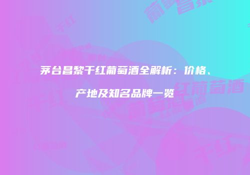茅台昌黎干红葡萄酒全解析：价格、产地及知名品牌一览