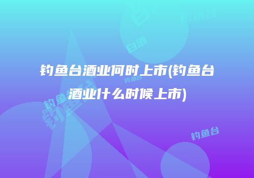 钓鱼台酒业何时上市(钓鱼台酒业什么时候上市)