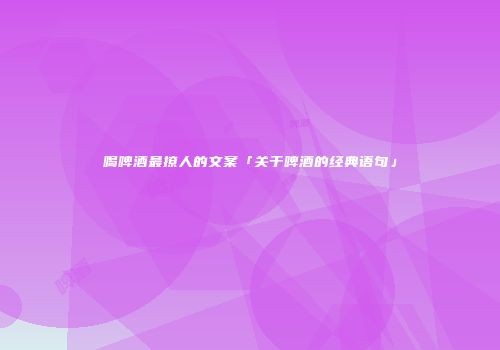 喝啤酒最撩人的文案「关于啤酒的经典语句」