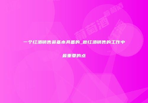 一个红酒销售最基本具备的_做红酒销售的工作中最重要的点