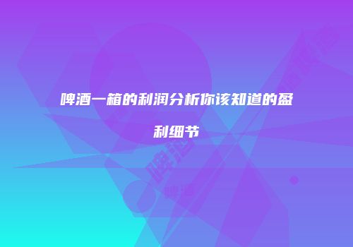啤酒一箱的利润分析你该知道的盈利细节