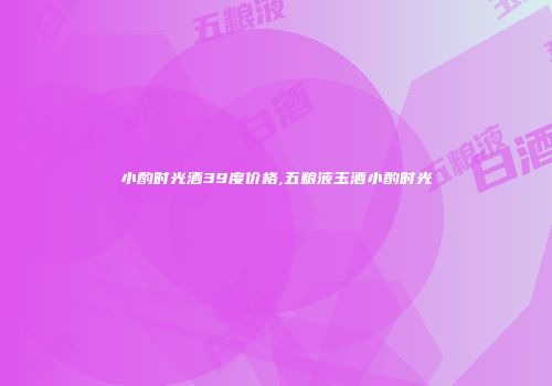 小酌时光酒39度价格,五粮液玉酒小酌时光