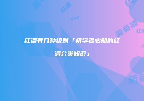 红酒有几种级别「初学者必知的红酒分类知识」